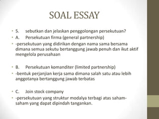 SOAL ESSAY
• 5. sebutkan dan jelaskan penggolongan persekutuan?
• A. Persekutuan firma (general partnership)
• -persekutuan yang didirikan dengan nama sama bersama
dimana semua sekutu bertanggung jawab penuh dan ikut aktif
mengelola perusahaan
• B. Persekutuan komanditer (limited partnership)
• -bentuk perjanjian kerja sama dimana salah satu atau lebih
anggotanya bertanggung jawab terbatas
• C. Join stock company
• -persekutuan yang struktur modalya terbagi atas saham-
saham yang dapat dipindah tangankan.
 
