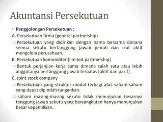 Akuntansi Persekutuan
• Penggolongan Persekutuan :
A. Persekutuan firma (general partnership)
Persekutuan yang didirikan dengan nama bersama dimana
semua sekutu bertanggung jawab penuh dan ikut aktif
mengelola perusahaan.
B. Persekutuan komonditer (limited partmership)
Bentuk perjanjian kerja sama dimana salah satu atau lebih
anggotanya bertanggung jawab terbatas (aktif dan pasif).
C. Joint stock company
Persekutuan yang struktur modal terbagi atas saham-saham
yang dapat dipindah tangankan.
saham masing-masing sekutu tidak menunjukan besarnya
tanggung jawab sekutu yang bersangkutan hanya menunjukan
besar kepemilikan.
 