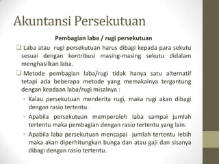 Akuntansi Persekutuan
Pembagian laba / rugi persekutuan
 Laba atau rugi persekutuan harus dibagi kepada para sekutu
sesuai dengan kontribusi masing-masing sekutu didalam
menghasilkan laba.
 Metode pembagian laba/rugi tidak hanya satu alternatif
tetapi ada beberapa metode yang memakainya tergantung
dengan keadaan laba/rugi misalnya :
• Kalau persekutuan menderita rugi, maka rugi akan dibagi
dengan rasio tertentu.
• Apabila persekutuan memperoleh laba sampai jumlah
tertentu maka pembagian dengan rasio tertentu yang lain.
• Apabila laba persekutuan mencapai jumlah tertentu lebih
maka akan diperhitungkan bunga dan atau gaji dan sisanya
dibagi dengan rasio tertentu.
 