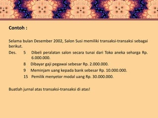 Contoh :
Selama bulan Desember 2002, Salon Susi memiliki transaksi-transaksi sebagai
berikut.
Des. 5 Dibeli peralatan salon secara tunai dari Toko aneka seharga Rp.
6.000.000.
8 Dibayar gaji pegawai sebesar Rp. 2.000.000.
9 Meminjam uang kepada bank sebesar Rp. 10.000.000.
15 Pemilik menyetor modal uang Rp. 30.000.000.
Buatlah jurnal atas transaksi-transaksi di atas!
 