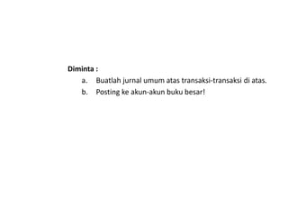 Diminta :
a. Buatlah jurnal umum atas transaksi-transaksi di atas.
b. Posting ke akun-akun buku besar!
 