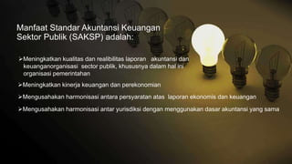 Manfaat Standar Akuntansi Keuangan
Sektor Publik (SAKSP) adalah:
Meningkatkan kualitas dan realibilitas laporan akuntansi dan
keuanganorganisasi sector publik, khususnya dalam hal ini
organisasi pemerintahan
Meningkatkan kinerja keuangan dan perekonomian
Mengusahakan harmonisasi antar yurisdiksi dengan menggunakan dasar akuntansi yang sama
Mengusahakan harmonisasi antara persyaratan atas laporan ekonomis dan keuangan
 
