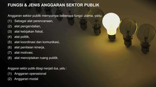 FUNGSI & JENIS ANGGARAN SEKTOR PUBLIK
Anggaran sektor publik mempunyai beberapa fungsi utama, yaitu:
(1) Sebagai alat perencanaan,
(2) alat pengendalian,
(3) alat kebijakan fiskal,
(4) alat politik,
(5) alat koordinasi dan komunikasi,
(6) alat penilaian kinerja,
(7) alat motivasi,
(8) alat menciptakan ruang publik.
Anggaran sektor publik dibagi menjadi dua, yaitu :
(1) Anggaran operasional
(2) Anggaran modal
 