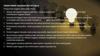 PRINSIP-PRINSIP ANGGARAN SEKTOR PUBLIK
Prinsip-prinsip anggaran sektor publik meliputi:
1. Otorisasi oleh legislatif Anggaran publik harus mendapat otorisasi dari legislatif terlebih dulu sebelumeksekutif dapat
membelanjakan anggaran tersebut.
2. Komprehensif Anggaran harus menunjukkan semua penerimaan dan pengeluaran pemerintah. Oleh karena itu, adanya dana
non-budgetair pada dasarnya adalah menyalahi prinsip anggaran yang bersifat komprehensif.c.
3. Keutuhan anggaran Semua penerimaan dan belanja pemerintah harus terhimpun dalam dana umum (general fund)
4. Nondicretionary Apropriation. Jumlah yang disetujui oleh dewan legislatif harus termanfaatkan secara ekonomis,efisien, dan
efektif.
5. Periodik Anggaran merupakan suatu proses yang periodik, dapat bersifat tahunan maupun multi-tahunan
6. Akurat Estimasi anggaran hendaknya tidak memasukkan cadangan yang tersembunyi (hidden reserve) yang dapat dijadikan
sebagai pemborosan dan inefisiensi anggaran sertadapat mengakibatkan munculnya underestimate pendapatan dan
overestimate pengeluaran.
7. Jelasanggaran hendaknya sederhana, dapat dipahami masyarakat, dan tidak membingungkan
8. Diketahui publik anggaran harus diinformasikan kepada masyarakat luas.
 