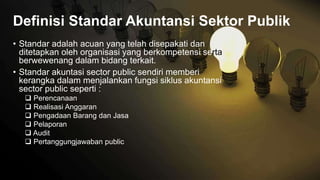 • Standar adalah acuan yang telah disepakati dan
ditetapkan oleh organisasi yang berkompetensi serta
berwewenang dalam bidang terkait.
• Standar akuntasi sector public sendiri memberi
kerangka dalam menjalankan fungsi siklus akuntansi
sector public seperti :
 Perencanaan
 Realisasi Anggaran
 Pengadaan Barang dan Jasa
 Pelaporan
 Audit
 Pertanggungjawaban public
Definisi Standar Akuntansi Sektor Publik
 
