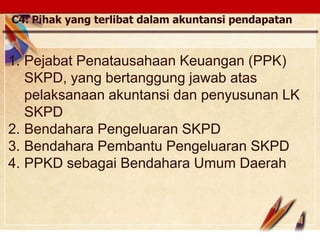 Click to edit Master text stylesLOGO
C4. Pihak yang terlibat dalam akuntansi pendapatan
1. Pejabat Penatausahaan Keuangan (PPK)
SKPD, yang bertanggung jawab atas
pelaksanaan akuntansi dan penyusunan LK
SKPD
2. Bendahara Pengeluaran SKPD
3. Bendahara Pembantu Pengeluaran SKPD
4. PPKD sebagai Bendahara Umum Daerah
 