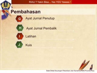 Click to edit Master text stylesLOGO
Balai Diklat Keuangan Pekanbaru dan Kanwil DJPBN Provinsi Riau
Pembahasan
Ayat Jurnal PembalikH
LatihanI
RIAU ? Yakin Bisa....Yes YES Yeeees !
KuisJ
Ayat Jurnal PenutupG
 