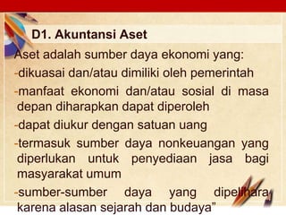 Click to edit Master text stylesLOGO
D1. Akuntansi Aset
Aset adalah sumber daya ekonomi yang:
-dikuasai dan/atau dimiliki oleh pemerintah
-manfaat ekonomi dan/atau sosial di masa
depan diharapkan dapat diperoleh
-dapat diukur dengan satuan uang
-termasuk sumber daya nonkeuangan yang
diperlukan untuk penyediaan jasa bagi
masyarakat umum
-sumber-sumber daya yang dipelihara
karena alasan sejarah dan budaya”
 