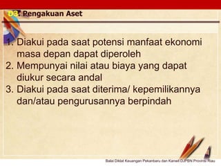 Click to edit Master text stylesLOGO
D3. Pengakuan Aset
1. Diakui pada saat potensi manfaat ekonomi
masa depan dapat diperoleh
2. Mempunyai nilai atau biaya yang dapat
diukur secara andal
3. Diakui pada saat diterima/ kepemilikannya
dan/atau pengurusannya berpindah
Balai Diklat Keuangan Pekanbaru dan Kanwil DJPBN Provinsi Riau
 