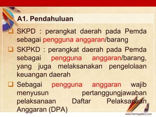 Click to edit Master text stylesLOGO
A1. Pendahuluan
 SKPD : perangkat daerah pada Pemda
sebagai pengguna anggaran/barang
 SKPKD : perangkat daerah pada Pemda
sebagai pengguna anggaran/barang,
yang juga melaksanakan pengelolaan
keuangan daerah
 Sebagai pengguna anggaran wajib
menyusun pertanggungjawaban
pelaksanaan Daftar Pelaksanaan
Anggaran (DPA) www.themegallery.com
 