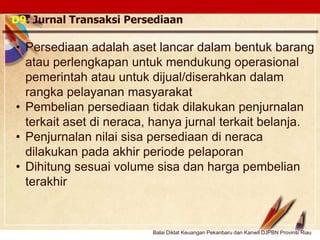Click to edit Master text stylesLOGO
D9. Jurnal Transaksi Persediaan
• Persediaan adalah aset lancar dalam bentuk barang
atau perlengkapan untuk mendukung operasional
pemerintah atau untuk dijual/diserahkan dalam
rangka pelayanan masyarakat
• Pembelian persediaan tidak dilakukan penjurnalan
terkait aset di neraca, hanya jurnal terkait belanja.
• Penjurnalan nilai sisa persediaan di neraca
dilakukan pada akhir periode pelaporan
• Dihitung sesuai volume sisa dan harga pembelian
terakhir
Balai Diklat Keuangan Pekanbaru dan Kanwil DJPBN Provinsi Riau
 