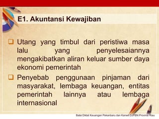 Click to edit Master text stylesLOGO
E1. Akuntansi Kewajiban
 Utang yang timbul dari peristiwa masa
lalu yang penyelesaiannya
mengakibatkan aliran keluar sumber daya
ekonomi pemerintah
 Penyebab penggunaan pinjaman dari
masyarakat, lembaga keuangan, entitas
pemerintah lainnya atau lembaga
internasional
Balai Diklat Keuangan Pekanbaru dan Kanwil DJPBN Provinsi Riau
 