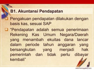 Click to edit Master text stylesLOGO
B1. Akuntansi Pendapatan
 Pengakuan pendapatan dilakukan dengan
basis kas, sesuai SAP
 “Pendapatan adalah semua penerimaan
Rekening Kas Umum Negara/Daerah
yang menambah ekuitas dana lancar
dalam periode tahun anggaran yang
bersangkutan yang menjadi hak
pemerintah dan tidak perlu dibayar
kembali”
www.themegallery.com
 