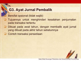Click to edit Master text stylesLOGO
G3. Ayat Jurnal Pembalik
 Bersifat opsional (tidak wajib)
 Tujuannya untuk menghindari kesalahan penjurnalan
pada transaksi tertentu
 Dibuat pada awal tahun, dengan membalik ayat jurnal
yang dibuat pada akhir tahun sebelumnya
 Contoh transaksi persediaan
Balai Diklat Keuangan Pekanbaru dan Kanwil DJPBN Provinsi Riau
 