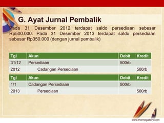 Click to edit Master text stylesLOGO
G. Ayat Jurnal Pembalik
Pada 31 Desember 2012 terdapat saldo persediaan sebesar
Rp500.000. Pada 31 Desember 2013 terdapat saldo persediaan
sebesar Rp350.000 (dengan jurnal pembalik)
www.themegallery.com
Tgl Akun Debit Kredit
31/12 Persediaan 500rb
2012 Cadangan Persediaan 500rb
Tgl Akun Debit Kredit
1/1 Cadangan Persediaan 500rb
2013 Persediaan 500rb
 