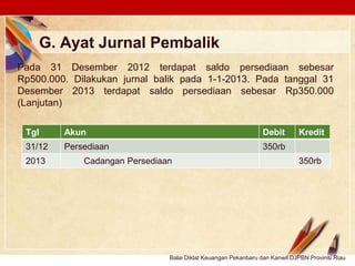 Click to edit Master text stylesLOGO
G. Ayat Jurnal Pembalik
Pada 31 Desember 2012 terdapat saldo persediaan sebesar
Rp500.000. Dilakukan jurnal balik pada 1-1-2013. Pada tanggal 31
Desember 2013 terdapat saldo persediaan sebesar Rp350.000
(Lanjutan)
Tgl Akun Debit Kredit
31/12 Persediaan 350rb
2013 Cadangan Persediaan 350rb
Balai Diklat Keuangan Pekanbaru dan Kanwil DJPBN Provinsi Riau
 