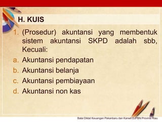 Click to edit Master text stylesLOGO
H. KUIS
Balai Diklat Keuangan Pekanbaru dan Kanwil DJPBN Provinsi Riau
1. (Prosedur) akuntansi yang membentuk
sistem akuntansi SKPD adalah sbb,
Kecuali:
a. Akuntansi pendapatan
b. Akuntansi belanja
c. Akuntansi pembiayaan
d. Akuntansi non kas
 