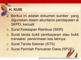 Click to edit Master text stylesLOGO
H. KUIS
Balai Diklat Keuangan Pekanbaru dan Kanwil DJPBN Provinsi Riau
2. Berikut ini adalah dokumen sumber yang
digunakan dalam akuntansi pendapatan di
SKPD, kecuali:
a. Surat Ketetapan Retribusi (SKR)
b. Surat tanda bukti pembayaran atau bukti
transaksi penerimaan kas lainnya
c. Surat Tanda Setoran (STS)
d. Surat Perintah Pencairan Dana (SP2D)
 
