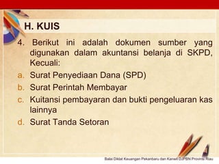 Click to edit Master text stylesLOGO
H. KUIS
Balai Diklat Keuangan Pekanbaru dan Kanwil DJPBN Provinsi Riau
4. Berikut ini adalah dokumen sumber yang
digunakan dalam akuntansi belanja di SKPD,
Kecuali:
a. Surat Penyediaan Dana (SPD)
b. Surat Perintah Membayar
c. Kuitansi pembayaran dan bukti pengeluaran kas
lainnya
d. Surat Tanda Setoran
 