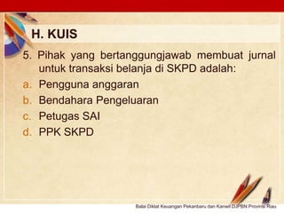 Click to edit Master text stylesLOGO
H. KUIS
Balai Diklat Keuangan Pekanbaru dan Kanwil DJPBN Provinsi Riau
5. Pihak yang bertanggungjawab membuat jurnal
untuk transaksi belanja di SKPD adalah:
a. Pengguna anggaran
b. Bendahara Pengeluaran
c. Petugas SAI
d. PPK SKPD
 
