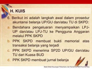Click to edit Master text stylesLOGO
H. KUIS
Balai Diklat Keuangan Pekanbaru dan Kanwil DJPBN Provinsi Riau
6. Berikut ini adalah langkah awal dalam prosedur
akuntansi belanja UP/GU dan/atau TU di SKPD:
a. Bendahara pengeluaran menyampaikan LPJ-
UP dan/atau LPJ-TU ke Pengguna Anggaran
melalui PPK SKPD
b. PPK SKPD membuat bukti memorial atas
transaksi belanja yang terjadi
c. PPK SKPD menerima SP2D UP/GU dan/atau
TU dari Kuasa BUD
d. PPK SKPD membuat jurnal belanja
 