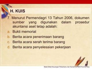 Click to edit Master text stylesLOGO
H. KUIS
Balai Diklat Keuangan Pekanbaru dan Kanwil DJPBN Provinsi Riau
7. Menurut Permendagri 13 Tahun 2006, dokumen
sumber yang digunakan dalam prosedur
akuntansi aset tetap adalah:
a. Bukti memorial
b. Berita acara penerimaan barang
c. Berita acara serah terima barang
d. Berita acara penyelesaian pekerjaan
 