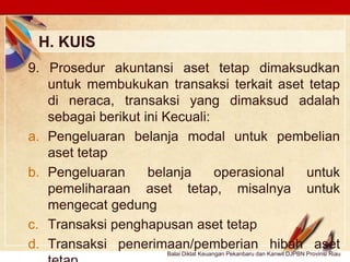 Click to edit Master text stylesLOGO
H. KUIS
Balai Diklat Keuangan Pekanbaru dan Kanwil DJPBN Provinsi Riau
9. Prosedur akuntansi aset tetap dimaksudkan
untuk membukukan transaksi terkait aset tetap
di neraca, transaksi yang dimaksud adalah
sebagai berikut ini Kecuali:
a. Pengeluaran belanja modal untuk pembelian
aset tetap
b. Pengeluaran belanja operasional untuk
pemeliharaan aset tetap, misalnya untuk
mengecat gedung
c. Transaksi penghapusan aset tetap
d. Transaksi penerimaan/pemberian hibah aset
 
