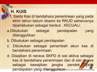 Click to edit Master text stylesLOGO
H. KUIS
Balai Diklat Keuangan Pekanbaru dan Kanwil DJPBN Provinsi Riau
11. Saldo Kas di bendahara penerimaan yang pada
akhir tahun belum disetor ke RKUD seharusnya
diperlakukan sebagai berikut , KECUALi:
a.Dibukukan sebagai pendapatan yang
ditangguhkan
b. Dibukukan sebagai pendapatan
c. Dibukukan sebagai penambah akun kas di
bendahara penerimaan
d. Disajikan di neraca SKPD di sisi aktiva sebagai
kas di bendahara penerimaan dan di sisi pasiva
sebagai kewajiban jangka pendek, yaitu
pendapatan yang ditangguhkan
 