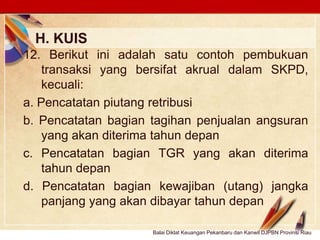 Click to edit Master text stylesLOGO
H. KUIS
Balai Diklat Keuangan Pekanbaru dan Kanwil DJPBN Provinsi Riau
12. Berikut ini adalah satu contoh pembukuan
transaksi yang bersifat akrual dalam SKPD,
kecuali:
a. Pencatatan piutang retribusi
b. Pencatatan bagian tagihan penjualan angsuran
yang akan diterima tahun depan
c. Pencatatan bagian TGR yang akan diterima
tahun depan
d. Pencatatan bagian kewajiban (utang) jangka
panjang yang akan dibayar tahun depan
 