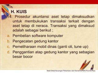 Click to edit Master text stylesLOGO
H. KUIS
Balai Diklat Keuangan Pekanbaru dan Kanwil DJPBN Provinsi Riau
14. Prosedur akuntansi aset tetap dimaksudkan
untuk membukukan transaksi terkait dengan
aset tetap di neraca. Transaksi yang dimaksud
adalah sebagai berikut ;
a. Pembelian software komputer
b. Pengecatan gedung kantor
c. Pemeliharaan mobil dinas (ganti oli, tune up)
d. Penggantian atap gedung kantor yang sebagian
besar bocor
 