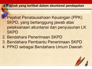 Click to edit Master text stylesLOGO
B3. Pihak yang terlibat dalam akuntansi pendapatan
1. Pejabat Penatausahaan Keuangan (PPK)
SKPD, yang bertanggung jawab atas
pelaksanaan akuntansi dan penyusunan LK
SKPD
2. Bendahara Penerimaan SKPD
3. Bendahara Pembantu Penerimaan SKPD
4. PPKD sebagai Bendahara Umum Daerah
 