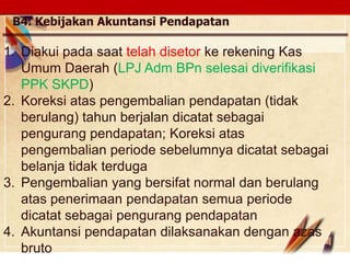 Click to edit Master text stylesLOGO
B4. Kebijakan Akuntansi Pendapatan
1. Diakui pada saat telah disetor ke rekening Kas
Umum Daerah (LPJ Adm BPn selesai diverifikasi
PPK SKPD)
2. Koreksi atas pengembalian pendapatan (tidak
berulang) tahun berjalan dicatat sebagai
pengurang pendapatan; Koreksi atas
pengembalian periode sebelumnya dicatat sebagai
belanja tidak terduga
3. Pengembalian yang bersifat normal dan berulang
atas penerimaan pendapatan semua periode
dicatat sebagai pengurang pendapatan
4. Akuntansi pendapatan dilaksanakan dengan azas
bruto
 