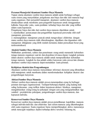 PerananManajerialAkuntansi Sumber Daya Manusia
Tujuan utama akuntansi sumber daya manusia adalah untuk berfungsi sebagai
suatu sistem yang menyediakan pengukuran atas biaya dan nilai dari manusia bagi
suatu organisasi. Dari perspektif manajerial, akuntansi sumber daya manusia
dimaksudkan untuk membantu para pengambil keputusan untuk menggunakan
kalkulus biaya-nilai yaitu, suatu penilaian terhadap biaya dan nilai yang terlibat
dalam suatu keputusan.
Pengukuran biaya dan nilai dari sumber daya manusia diperlukan untuk:
1. memfasilitasi perencanaan dan pengambilan keputusan personalia oleh staff
manajemen personalia.
2. memungkinkan manajemen puncak untuk mengevaluasi efektivitas dengan
mana sumber daya manusia telah dikembangkan, dipelihara dan digunakan oleh
manajemen ditingkatan yang lebih rendah (terutama dalam perusahaan besar yang
terdesentralisasi)
Akuisisi Sumber Daya Manusia
Melibatkan perekrutan, seleksi dan penerimaan orang untuk memenuhi kebutuhan
tenaga manusia organisasi saat ini dan ekspektasi di masa depan. Langkah pertama
dalam akuisisi sumber daya manusia adalah untuk memprediksikan kebutuhan
tenaga manusia. Langkah ke dua adalah seleksi karyawan yaitu proses lain dimana
akuntansi sumber daya manusia dapat memainkan suatu peranan.
Kebijakan Akuisisi dan Pengembangan
Akuntansi sumber daya manusia menyediakan informasi ekonomi yang dibutuhkan
oleh manajemen untuk membantu dalam memformulasikan kebijakan akuisisi dan
pengembangan karyawan.
AlokasiSumber Daya Manusia
Alokasi sumber daya manusia adalah proses menempatkan orang ke berbagai
peranan dan tugas organisasional. Terdapat beberapa objektif, yang kadang kala
saling berlawanan, yang terlibat dalam keputusan alokasi. Idealnya, manajemen
mengalokasikan orang-orang ke pekerjaan dengan cara yang mengoptimalkan tiga
variabel : produktivitas pekerjaan, pengembangan sumber daya manusia, dan
kepuasan individu.
KonservasiSumber Daya Manusia
Konservasi sumber daya manusia adalah proses pemeliharaan kapabilitas manusia
sebagai individu-individu dan efekrivitas dari sistem manusia yang dikembangkan
oleh suatu organisasi. Suatu organisasi harus memperhitungkan aktiva manusianya
untuk mencegah terjadinya deplesi terhadap aktiva tersebut. Sekarang ini,
 