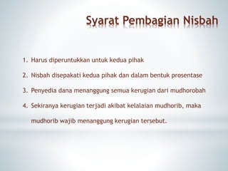 Syarat Pembagian Nisbah
1. Harus diperuntukkan untuk kedua pihak
2. Nisbah disepakati kedua pihak dan dalam bentuk prosentase
3. Penyedia dana menanggung semua kerugian dari mudhorobah
4. Sekiranya kerugian terjadi akibat kelalaian mudhorib, maka
mudhorib wajib menanggung kerugian tersebut.
 