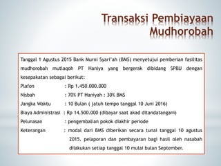 Transaksi Pembiayaan
Mudhorobah
Tanggal 1 Agustus 2015 Bank Murni Syari’ah (BMS) menyetujui pemberian fasilitas
mudhorobah mutlaqoh PT Haniya yang bergerak dibidang SPBU dengan
kesepakatan sebagai berikut:
Plafon : Rp 1.450.000.000
Nisbah : 70% PT Haniyah : 30% BMS
Jangka Waktu : 10 Bulan ( jatuh tempo tanggal 10 Juni 2016)
Biaya Administrasi : Rp 14.500.000 (dibayar saat akad ditandatangani)
Pelunasan : pengembalian pokok diakhir periode
Keterangan : modal dari BMS diberikan secara tunai tanggal 10 agustus
...2015. pelaporan dan pembayaran bagi hasil oleh nasabah
...dilakukan setiap tanggal 10 mulai bulan September.
 