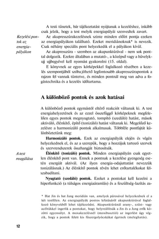 Kezelési pon-
tok az
energia-
pályákon
A test
reagálása
A testi tünetek, bár tájékoztatást nyújtanak a kezeléshez, inkább
csak jelzik, hogy a test melyik energiapályái szenvedtek zavart.
Az akupresszúrakezelésnek szinte minden előírt pontja ezeken
az energiapályákon található. Ezeket meridiánoknak* is nevezik.
Csak néhány speciális pont helyezkedik el a pályákon kívül.
Az akupresszúra - szemben az akupunktúrával - nem sok pont-
tal dolgozik. Ezekre általában a mutató-, a középső vagy a hüvelyk-
ujj ujjbegyével kell nyomást gyakorolni (15. oldal).
E könyvnek az egyes kórképekkel foglalkozó részében a keze-
lés szempontjából szóba jöhető legfontosabb akupresszúrapontok a
rajzon fel vannak tüntetve, és minden pontnál meg van adva a fo-
gástechnika és a kezelés időtartama.
A különböző pontok és azok hatásai
A különböző pontok egymástól eltérő reakciót váltanak ki. A test
energiahelyzetének és az ezzel összefüggő kórképeknek megfele-
lően egyes pontok megnyugtató, tompító (szedáló) hatást, mások
aktiváló, élénkítő, építő (tonizáló) hatást váltanak ki. Megelőző ke-
zelésre a harmonizáló pontok alkalmasak. Többféle pontfajtát kü-
lönböztetünk meg:
Harmonizáló pontok. Ezek az energiapályák elején és végén
helyezkednek el, és az a szerepük, hogy a hozzájuk tartozó szervek
és szervrendszerek összhangját biztosítsák.
Élénkítő (tonizáló) pontok. Minden energiapályán csak egyet-
len élénkítő pont van. Ennek a pontnak a kezelése gyengeség ese-
tén energiát aktivál. (Az ilyen energia-odajuttatást nevezzük
tonizálásnak.) Az élénkítő pontok révén lehet erőtartalékokat fel-
szabadítani.
Nyugtató (szedáló) pontok. Ezeket a pontokat kell kezelni a
hiperfunkció (a túlságos energiaáramlás) és a feszültség-lazítás za-
* Hat Jin és hat Jang meridián van, amelyek párosával helyezkednek el a
két testfélen. Az energiapályák pontos lefutásáról akupunktúrával foglal-
kozó könyvekből lehet tájékozódni. Akupunktúránál arany-, ezüst- vagy
acéltükkel ingerlik a pontokat, hogy helyreállítsák a Jin és a Jang erők kö-
zötti egyensúlyt. A moxakezelésnél (moxibusztió) az ingerlést úgy vég-
zik, hogy a pontok felett kis füszergolyócskákat égetnek (meleghatás).
12
 