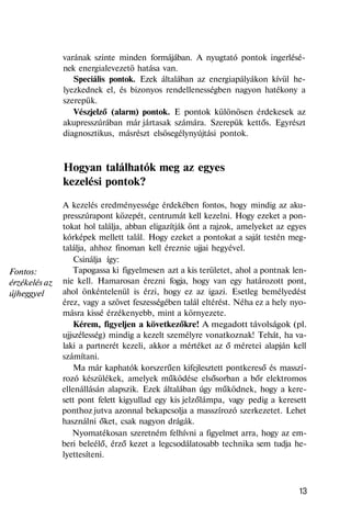 Fontos:
érzékelés az
újheggyel
varának szinte minden formájában. A nyugtató pontok ingerlésé-
nek energialevezetö hatása van.
Speciális pontok. Ezek általában az energiapályákon kívül he-
lyezkednek el, és bizonyos rendellenességben nagyon hatékony a
szerepük.
Vészjelző (alarm) pontok. E pontok különösen érdekesek az
akupresszúrában már jártasak számára. Szerepük kettős. Egyrészt
diagnosztikus, másrészt elsösegélynyújtási pontok.
Hogyan találhatók meg az egyes
kezelési pontok?
A kezelés eredményessége érdekében fontos, hogy mindig az aku-
presszúrapont közepét, centrumát kell kezelni. Hogy ezeket a pon-
tokat hol találja, abban eligazítják önt a rajzok, amelyeket az egyes
kórképek mellett talál. Hogy ezeket a pontokat a saját testén meg-
találja, ahhoz finoman kell éreznie ujjai hegyével.
Csinálja így:
Tapogassa ki figyelmesen azt a kis területet, ahol a pontnak len-
nie kell. Hamarosan érezni fogja, hogy van egy határozott pont,
ahol önkéntelenül is érzi, hogy ez az igazi. Esetleg bemélyedést
érez, vagy a szövet feszességében talál eltérést. Néha ez a hely nyo-
másra kissé érzékenyebb, mint a környezete.
Kérem, figyeljen a következőkre! A megadott távolságok (pl.
ujjszélesség) mindig a kezelt személyre vonatkoznak! Tehát, ha va-
laki a partnerét kezeli, akkor a mértéket az ő méretei alapján kell
számítani.
Ma már kaphatók korszerűen kifejlesztett pontkereső és masszí-
rozó készülékek, amelyek működése elsősorban a bőr elektromos
ellenállásán alapszik. Ezek általában úgy működnek, hogy a kere-
sett pont felett kigyullad egy kis jelzőlámpa, vagy pedig a keresett
ponthoz jutva azonnal bekapcsolja a masszírozó szerkezetet. Lehet
használni őket, csak nagyon drágák.
Nyomatékosan szeretném felhívni a figyelmet arra, hogy az em-
beri beleélő, érző kezet a legcsodálatosabb technika sem tudja he-
lyettesíteni.
13
 