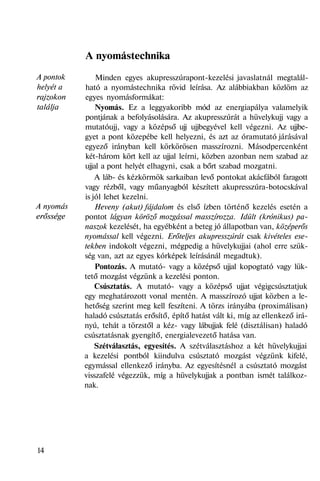 A pontok
helyét a
rajzokon
találja
A nyomás
erőssége
A nyomástechnika
Minden egyes akupresszúrapont-kezelési javaslatnál megtalál-
ható a nyomástechnika rövid leírása. Az alábbiakban közlöm az
egyes nyomásformákat:
Nyomás. Ez a leggyakoribb mód az energiapálya valamelyik
pontjának a befolyásolására. Az akupresszúrát a hüvelykujj vagy a
mutatóujj, vagy a középső ujj ujjbegyével kell végezni. Az ujjbe-
gyet a pont közepébe kell helyezni, és azt az óramutató járásával
egyező irányban kell körkörösen masszírozni. Másodpercenként
két-három kört kell az ujjal leírni, közben azonban nem szabad az
ujjal a pont helyét elhagyni, csak a bőrt szabad mozgatni.
A láb- és kézkörmök sarkaiban levő pontokat akácfából faragott
vagy rézből, vagy műanyagból készített akupresszúra-botocskával
is jól lehet kezelni.
Heveny (akut) fájdalom és első ízben történő kezelés esetén a
pontot lágyan köröző mozgással masszírozza. Idült (krónikus) pa-
naszok kezelését, ha egyébként a beteg jó állapotban van, középerős
nyomással kell végezni. Erőteljes akupresszúrát csak kivételes ese-
tekben indokolt végezni, mégpedig a hüvelykujjai (ahol erre szük-
ség van, azt az egyes kórképek leírásánál megadtuk).
Pontozás. A mutató- vagy a középső ujjal kopogtató vagy lük-
tető mozgást végzünk a kezelési ponton.
Csúsztatás. A mutató- vagy a középső ujjat végigcsúsztatjuk
egy meghatározott vonal mentén. A masszírozó ujjat közben a le-
hetőség szerint meg kell feszíteni. A törzs irányába (proximálisan)
haladó csúsztatás erősítő, építő hatást vált ki, míg az ellenkező irá-
nyú, tehát a törzstől a kéz- vagy lábujjak felé (disztálisan) haladó
csúsztatásnak gyengítő, energialevezető hatása van.
Szétválasztás, egyesítés. A szétválasztáshoz a két hüvelykujjai
a kezelési pontból kiindulva csúsztató mozgást végzünk kifelé,
egymással ellenkező irányba. Az egyesítésnél a csúsztató mozgást
visszafelé végezzük, míg a hüvelykujjak a pontban ismét találkoz-
nak.
14
 