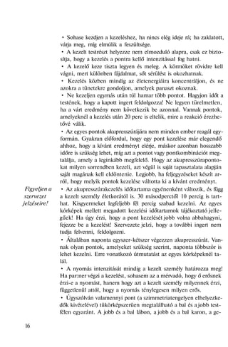 Figyeljen a
szervezet
jelzéseire!
• Sohase kezdjen a kezeléshez, ha nincs elég ideje rá; ha zaklatott,
várja meg, míg elmúlik a feszültsége.
• A kezelt testrészt helyezze nem elmozduló alapra, csak ez bizto-
sítja, hogy a kezelés a pontra kellő intenzitással fog hatni.
• A kezelő keze tiszta legyen és meleg. A körmöket rövidre kell
vágni, mert különben fájdalmat, sőt sérülést is okozhatnak.
• Kezelés közben mindig az életenergiáira koncentráljon, és ne
azokra a tünetekre gondoljon, amelyek panaszt okoznak.
• Ne kezeljen egymás után túl hamar több pontot. Hagyjon időt a
testének, hogy a kapott ingert feldolgozza! Ne legyen türelmetlen,
ha a várt eredmény nem következik be azonnal. Vannak pontok,
amelyeknél a kezelés után 20 perc is eltelik, mire a reakció érezhe-
tővé válik.
• Az egyes pontok akupresszúrájára nem minden ember reagál egy-
formán. Gyakran előfordul, hogy egy pont kezelése már elegendő
ahhoz, hogy a kívánt eredményt elérje, máskor azonban hosszabb
időre is szükség lehet, míg azt a pontot vagy pontkombinációt meg-
találja, amely a leginkább megfelelő. Hogy az akupresszúraponto-
kat milyen sorrendben kezeli, azt végül is saját tapasztalata alapján
saját magának kell eldöntenie. Legjobb, ha feljegyzéseket készít ar-
ról, hogy melyik pontok kezelése váltotta ki a kívánt eredményt.
• Az akupresszúrakezelés időtartama egyénenként változik, és függ
a kezelt személy életkorától is. 30 másodperctől 10 percig is tart-
hat. Kisgyermeket legfeljebb fél percig szabad kezelni. Az egyes
kórképek mellett megadott kezelési időtartamok tájékoztató jelle-
gűek! Ha úgy érzi, hogy a pont kezelését jobb volna abbahagyni,
fejezze be a kezelést! Szervezete jelzi, hogy a további ingert nem
tudja felvenni, feldolgozni.
• Általában naponta egyszer-kétszer végezzen akupresszúrát. Van-
nak olyan pontok, amelyeket szükség szerint, naponta többször is
lehet kezelni. Erre vonatkozó útmutatást az egyes kórképeknél ta-
lál.
• A nyomás intenzitását mindig a kezelt személy határozza meg!
Ha par:ner végzi a kezelést, sohasem az a mérvadó, hogy ő erősnek
érzi-e a nyomást, hanem hogy azt a kezelt személy milyennek érzi,
függetlenül attól, hogy a nyomás ténylegesen milyen erős.
• Úgyszólván valamennyi pont (a szimmetriatengelyen elhelyezke-
dők kivételével) tükörképszerüen megtalálható a bal és a jobb test-
félen egyaránt. A jobb és a bal lábon, a jobb és a bal karon, a ge-
16
 