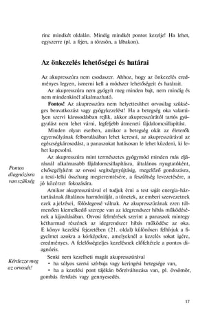 Pontos
diagnózisra
van szükség
Kérdezze meg
az orvosát!
rinc mindkét oldalán. Mindig mindkét pontot kezelje! Ha lehet,
egyszerre (pl. a fejen, a törzsön, a lábakon).
Az önkezelés lehetőségei és határai
Az akupresszúra nem csodaszer. Ahhoz, hogy az önkezelés ered-
ményes legyen, ismerni kell a módszer lehetőségeit és határait.
Az akupresszúra nem gyógyít meg minden bajt, nem mindig és
nem mindenkinél alkalmazható.
Fontos! Az akupresszúra nem helyettesíthet orvosilag szüksé-
ges beavatkozást vagy gyógykezelést! Ha a betegség oka valami-
lyen szervi károsodásban rejlik, akkor akupresszúrától tartós gyó-
gyulást nem lehet várni, legfeljebb átmeneti fájdalomcsillapítást.
Minden olyan esetben, amikor a betegség okát az életerők
egyensúlyának felborulásában lehet keresni, az akupresszúrával az
egészségkárosodást, a panaszokat hatásosan le lehet küzdeni, ki le-
het kapcsolni.
Az akupresszúra mint természetes gyógymód minden más eljá-
rásnál alkalmasabb fájdalomcsillapításra, általános nyugtatóként,
elsősegélyként az orvosi segítségnyújtásig, megelőző gondozásra,
a testi-lelki összhang megteremtésére, a feszültség levezetésére, a
jó közérzet fokozására.
Amikor akupresszúrával el tudjuk érni a test saját energia-ház-
tartásának általános harmóniáját, a tünetek, az emberi szervezetnek
ezek a jelzései, fölöslegessé válnak. Az akupresszúrának ezen túl-
menően kiemelkedő szerepe van az idegrendszer hibás működésé-
nek a kijavításában. Orvosi felmérések szerint a panaszok mintegy
kétharmad részének az idegrendszer hibás működése az oka.
E könyv kezelési fejezetében (21. oldal) különösen felhívjuk a fi-
gyelmet azokra a kórképekre, amelyeknél a kezelés sokat igére,
eredményes. A felelősségteljes kezelésnek előfeltétele a pontos di-
agnózis.
Senki nem kezelheti magát akupresszúrával
• ha súlyos szervi szívbaja vagy keringési betegsége van,
• ha a kezelési pont tájékán bőrelváltozása van, pl. övsömör,
gombás fertőzés vagy gennyesedés.
17
 