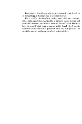 Terhességben lehetőleg ne végezzen akupresszúrát, de legalább-
is mindenképpen beszélje meg a kezelőorvosával!
Ha a kezelés következtében esetleg rossz közérzete támadna,
akkor egész egyszerűen hagyja abba a kezelést. Akkor is meg kell
szakítani a kezelést, ha közben a panaszok fokozódnának. Ha azon-
ban, ha a szabályokat betartja, nagyon ritkán fordul elő. A kezelés
szakszerű alkalmazásakor a panaszok rövid idő alatt javulnak, és
némi türelemmel tartósan meg is lehet szüntetni őket.
 