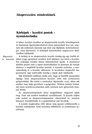 Magyarázat
és útmutatás
Akupresszúra mindenkinek
Kórképek - kezelési pontok -
nyomástechnika
A könyv kezelési részében az akupresszúrás kezelés lehetőségeinek
és határainak figyelembevételével olyan panaszokról lesz szó, ame-
lyek sok embernek okoznak nap mint nap fájdalmat, kellemetlensé-
get, rossz közérzetet. A kórképek közérthetően megnevezve betű-
rendben találhatók.
A kórkép és az akupresszúrás kezelés mindig egy-egy önálló ol-
dalon (vagy egymással szemben levő oldalon) van leírva a kezelés-
hez szükséges minden fontos információval együtt. A részletesen
körülírt panasz után a rajzon áttekinthetően és pontosan fel vannak
tüntetve a megfelelő kezelési pontok, a nyomási technika, a nyo-
máserősség és a kezelési időtartam. A kezeléshez kiegészítő ma-
gyarázatok vagy tudnivalók mindig a rajzok alatt találhatók.
Sok kórképnél található utalás arra, hogy az ilyesféle panaszokat
éppúgy lehet akupresszúrával kezelni, mint más természetes
gyógymóddal. Ha ezeket a tanácsokat figyelembe veszi, akkor sok
esetben meg tudja gyorsítani a gyógyulást. Néhány kórkép leírásá-
nál olyan kezelési javaslatokat talál, amelyek nem igényelnek hosz-
szú leírást.
Az akupresszúrapontok kínai megjelöléseit magyarul adjuk
meg. Ezek sok esetben rendkívül szemléletesek. A kezelés céljára
csak azokat az akupresszúrapontokat választottuk ki, amelyek
könnyen hozzáférhetők és a gyakorlatban már beváltak.
A kezelés megkezdése előtt idézze még egyszer emlékezetébe a
kezelési szabályokat. Ezek betartása előfeltétele az eredményes ke-
zelésnek.
19
 