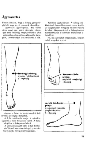 Ágybavizelés
Fontos tisztázni, hogy a hólyag gyengesé-
gét lelki vagy szervi panaszok okozzák-e.
Gyermekek ágybavizelése. Ha ennek
nincs szervi oka, akkor többnyire valami-
lyen lelki feszültség megnyilvánulása, akár
az iskolában, akár otthon. A büntetés, fenye-
getés, szemrehányás csak súlyosbítja a bajt.
Átmenet a Jinbe. A pontot oldalról kell
nyomni az öregujj irányában.
A 3 Jin találkozási pontja. 4 ujjszéles-
ségnyire a belső bokacsont felett. A boka
irányában kell akupresszúrázni.
A kezelést hosszabb időn át kell folytat-
ni Célszerű naponta mindegyik pontot le-
fekvés előtt 3 percig akupresszúrázni.
Felnőttek ágybavizelése. A hólyag mű-
ködésének hosszabban tartó zavara kezdő-
dő idegrendszeri betegség bevezető tünete
is lehet. Akupresszúrával a hólyagizomzat
harmonizálását és normális működését le-
het elérni.
Jó, ha a gyerekek megtanulják, hogyan
tudják magukat kezelni.
21
 