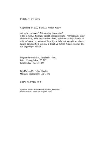 Fedélterv: Urr Géza
Copyright © 2002 Black & White Kiadó
Ali rights reserved! Minden jog fenntartva!
Tilos a könyv bármely részét sokszorosítani, reprodukálni akár
elektronikus, akár mechanikus úton, beleértve a fényképezést és
más módokat is, valamint bármilyen információtároló és vissza-
kereső rendszerben tárolni, a Black & White Kiadó előzetes írá-
sos engedélye nélkül!
Megrendelésfelvétel, levelezési cím:
4401 Nyíregyháza, Pf. 287.
Telefon/fax: 42/421-497
Felelős kiadó: Fehér Sándor
Műszaki szerkesztő: Urr Géza
ISBN: 963 9407 35 6
Nyomdai munka: Print-Kódex Nyomda, Orosháza
Felelős vezető: Muszkáné Gajdács Beáta
 