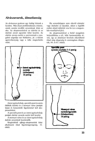 Alvászavarok, álmatlanság
Az alvászavar gyakran egy ördögi körnek a
kezdete. Más olyan problémáknak a tünete,
amely azután további zavaroknak lehet az
oka. Az akupresszúrával az elalvási és az
átalvási zavart egyaránt lehet kezelni. Az
elalvás zavara esetén a szervezetnek a nyu-
galmi szignálja van blokkolva, pl. a túlzott
agytevékenység vagy a lelki megterhelés
miatt.
Isteni egykedvűség, speciális pont (a szem-
öldökök között) és a mennyei város pontjait
lassan és koncentrált figyelemmel kell aku-
presszúrázni.
A speciális pont és az isteni egykedvűség
pontjait elalvási zavarok esetén kell kezelni.
A mennyei város és az isteni egykedvűség
átalvási zavaroknál kezelendők.
Kiegészítésül ujjbegy-akupresszúrát lehet
alkalmazni (lásd figyelemgyengeség, 32.
oldal).
Ha semmiképpen nem sikerül elaludni
vagy átaludni az éjszakát, akkor a legtöbb
ember altató tablettát vesz be (ez a megszo-
kás veszélyével jár).
Az akupresszúrával a belső nyugalom
helyreállítása a cél, lelki harmonizálás ré-
vén, így az altatószer bevétele elkerülhető
(lásd még idegesség és szorongásos állapo-
tok, 44. és 63. oldal).
23
 
