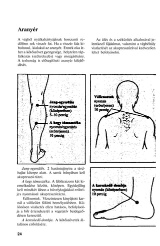 Aranyér
A végbél nyálkahártyájának hosszanti re-
dőiben sok visszér fut. Ha a visszér fala ki-
boltosul, kialakul az aranyér. Ennek oka le-
het a kötőszövet gyengesége, helytelen táp-
lálkozás (székrekedés) vagy mozgáshiány.
A terhesség is elősegítheti aranyér kifejlő-
dését.
Jang-egyesülés. 2 harántujjnyira a térd-
hajlat közepe alatt. A sarok irányában kell
akupresszú rázni.
A kegy támasztéka. A lábikraizom két ki-
emelkedése között, középen. Egyidejűleg
kell mindkét lábon a hüvelykujjakkal erőtel-
jes nyomással akupresszúrázni.
Vállcsontok. Vízszintesen kinyújtott kar-
nál a vállízület fölötti bemélyedésben. Kü-
lönösen viszketés ellen hatásos, befolyásol-
ja a bőr érrendszerét a vegetatív beidegző-
désen keresztül.
A kereskedő dombja. A kötőszövetek ál-
talános erősítésére.
24
Az ülés és a székürítés alkalmával je-
lentkező fájdalmat, valamint a végbéltály
viszketését az akupresszúrával kedvezően
lehet befolyásolni.
 