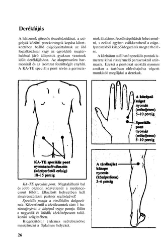 Derékfájás
A hátizmok görcsös összehúzódásai, a csi-
golyák közötti porckorongok kopása követ-
keztében beálló csigolyaártalmak az ülő
foglalkozással vagy az egyoldalú megter-
heléssel járó állapotok gyakran vezetnek
idült derékfájáshoz. Az akupresszúra har-
monizál és az izomzat feszültségét enyhíti.
A KA-TE speciális pont révén a gerinciz-
KA-TE speciális pont. Megtalálható bal
és jobb oldalon közvetlenül a medence-
csont fölött. Ellazított helyzetben kell
akupresszúrázni partner segítségével!
Speciális pontja a rizsföldön dolgozó-
nak. Közvetlenül a kéztőcsontok alatt 1 ha-
rántujjnyival a középső sziget pontja fölött
a negyedik és ötödik kézközépcsont talál-
kozási szögletében.
Kiegészítésül érdemes szétdörzsölve
masszírozni a fájdalmas helyeket.
26
mok általános feszültségoldását lehet emel-
ni, s ezáltal egyben csökkenthető a csigo-
lyatestekböl kilépő idegszálak megterhelé-
se.
A kézháton található speciális pontok is-
merete kínai rizstermelő parasztoktól szár-
mazik. Ezeket a pontokat szokták nyomni
amikor a tartósan előrehajolva végzrtt
munkától megfájdul a derekuk.
 