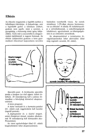 Elhízás
Az étkezési magatartás a legtöbb esetben a
lelkiállapot tükörképe. A farkasétvágy, ami
a leginkább gyötri a túlsúlyos embert,
gyakran nem egyéb, mint a szeretet, a
gyengédség, a biztonság iránti igény kifeje-
ződése. Ezek már a csecsemők és a kisgyer-
mekek táplálásánál is nagyon fontosak. Az
elhízás (adipozitás) gyakran a kora gyer-
mekkori étkezéssel kapcsolatos nevelési
Speciális pont. A kiválasztás speciális
pontja a kisujjon (az első ujjperc ízületi ár-
kában). 20 másodpercig kell a pulzus rit-
musában a hüvelykujj körmével akupresz-
szúrázni.
A hetes program:
A hátsó barázdát és a harmatos patakot
(61. oldal) csak reggelenként kell kezelni
(ingerlő pontok).
A fogínypontot és a kialvó tengert.
amint éhségérzet támad, minden alkalom-
mal 30 másodpercig kell könnyedén aku-
Presszúrázni.
Az isteni egykedvűséget (lásd 43. oldal)
kiegészítésként lehet akupresszúrázni.
hatásokra vezethetők vissza. Az esetek
mindössze 1-2%-ában okozza hormonza-
var az elhízást! A túlsúly fő rizikótényező-
je a szívinfarktusnak, a cukorbetegségnek
(diabétesz), agyvérzésnek, az érbetegségek-
nek és az emésztési zavaroknak.
Az akupresszúrával a természetes ét-
vágyközpontokat lehet aktivizálni (lásd
még vegetatív zavarok, 68. oldal).
27
 
