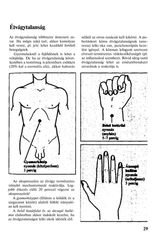 Étvágytalanság
Az étvágytalanság többnyire átmeneti za-
var. Ha mégis soká tart, akkor komolyan
kell venni, pl. jele lehet kezdődő fertőző
betegségnek.
Gyermekeknél a fejlődésnek is lehet a
velejárója. De ha az étvágytalanság követ-
keztében a testtömeg is jelentősen csökken
(20%-kal a normális alá), akkor habozás
Az akupresszúra az étvágy természetes
irányító mechanizmusát reaktiválja. Leg-
jobb étkezés előtt 20 perccel végezni az
akupresszúrát!
A gyomorközepet (félúton a köldök és a
szegycsont között) alulról felfelé irányuló-
an kell nyomni.
A belső határfalat és az átcsapó hullá-
mot elsősorban akkor indokolt kezelni, ha
az étvágytalanságot lelki okok idézték elő.
nélkül az orvos tanácsát kell kikérni. A pu-
bertáskori kóros étvágytalanságnak (ano-
rexia) lelki oka van, pszichoterápiás keze-
lést igényel. A kórosan lefogyott szervezet
elveszti természetes védekezőkészségét (pl.
az influenzával szemben). Rövid ideig tartó
étvágytalanság lehet az emésztőrendszer
zavarának a reakciója is.
29
 