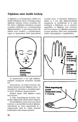 Fájdalom mint önálló kórkép
A fájdalmat az orvostudomány néhány éve
önálló kórképnek tekinti. Nemrégen még a
fájdalmat valamely testrész zavarának vél-
ték, illetve a fájdalmat valamilyen zavarnak
a jeleként értékelték (ez a mechanisztikus
fájdalomelmélet). A nem beteg testrész fáj-
dalmát ezzel szemben a vezetékrendszer,
vagyis az idegrendszer hibás kapcsolására
Az akupresszúra a test saját fájdalom-
csillapító anyagainak termelését mozdítja
elő.
Ereszcsatorna. Az ember centruma. Kü-
lönösen hatásos heveny fájdalom esetén. 10
másodperces ritmusban a mutatóujj hegyé-
vel lehet erőteljesen akupresszúrázni.
Középső szigetet idült fájdalom esetén
lehet kezelni.
A tibeti magashegység kezelése min-
denféle fájdalomnál alkalmazható (főpont).
Fantomfájdalom esetén (már nem létező
testrészre a memóriából kivetített fájdalom-
információ) az isteni egykedvüség és a
völgymeredély (lásd 43. oldal) pontokat
kombináltan lehet akupresszúrázni.
30
vezették vissza. A tűszúrásos fájdalomcsi-
lapítás és a test saját fájdalomcsillapító
anyagainak, az encefalinnak és az ende
morfinnak a felfedezése ezt az elméleti
megcáfolta. A fájdalmat nem feltétlen
testi zavar okozza, és a fájdalom intenzívitá-
sa nincs arányban, illetve nem mértékadója
sérülés súlyosságának a megítélésében.
 